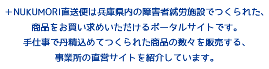 ＋NUKUMORI直送便は兵庫県内の障害者就労施設でつくられた、 商品をお買い求めいただけるポータルサイトです。 手仕事で丹精込めてつくられた商品の数々を販売する、 事業所の直営サイトを紹介しています。